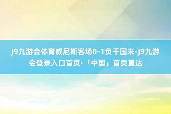 J9九游会体育威尼斯客场0-1负于国米-J9九游会登录入口首页·「中国」首页直达