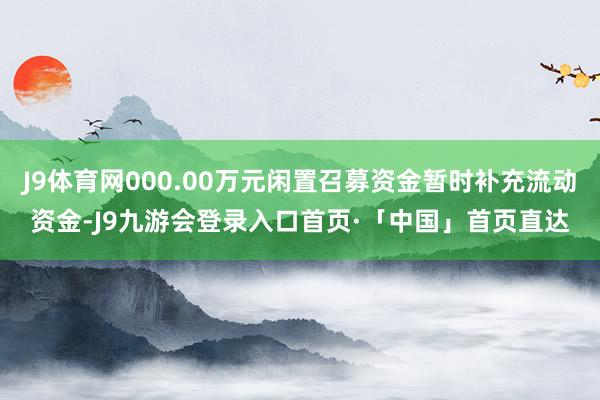 J9体育网000.00万元闲置召募资金暂时补充流动资金-J9九游会登录入口首页·「中国」首页直达