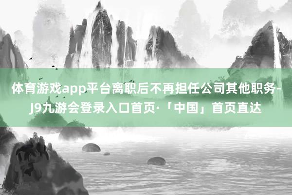 体育游戏app平台离职后不再担任公司其他职务-J9九游会登录入口首页·「中国」首页直达