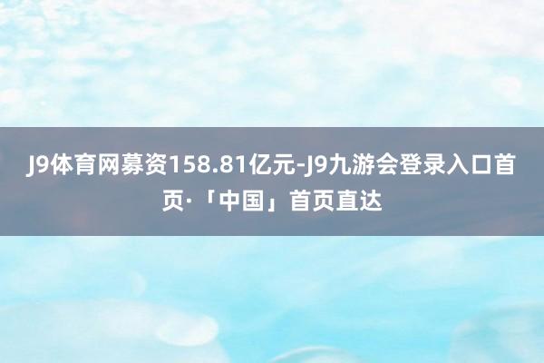 J9体育网募资158.81亿元-J9九游会登录入口首页·「中国」首页直达