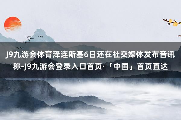 J9九游会体育泽连斯基6日还在社交媒体发布音讯称-J9九游会登录入口首页·「中国」首页直达