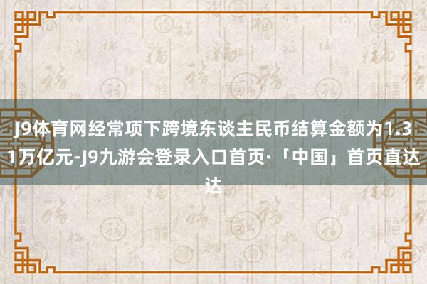 J9体育网经常项下跨境东谈主民币结算金额为1.31万亿元-J9九游会登录入口首页·「中国」首页直达