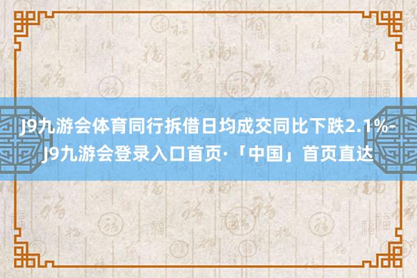 J9九游会体育同行拆借日均成交同比下跌2.1%-J9九游会登录入口首页·「中国」首页直达