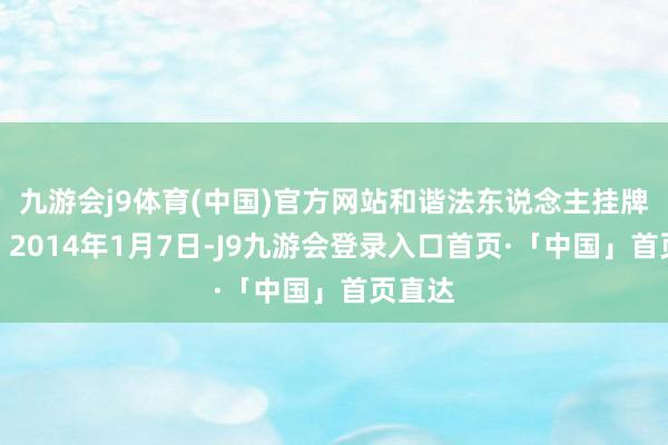 九游会j9体育(中国)官方网站和谐法东说念主挂牌开业；2014年1月7日-J9九游会登录入口首页·「中国」首页直达