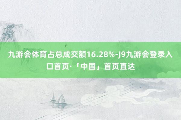 九游会体育占总成交额16.28%-J9九游会登录入口首页·「中国」首页直达