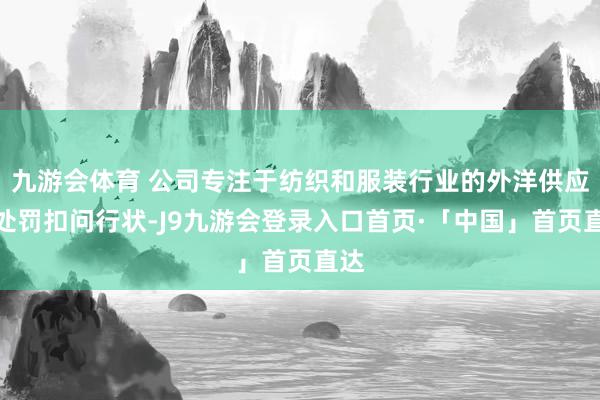 九游会体育 公司专注于纺织和服装行业的外洋供应链处罚扣问行状-J9九游会登录入口首页·「中国」首页直达